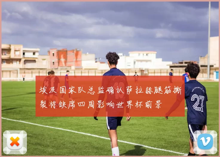 埃及国家队总监确认萨拉赫腿筋撕裂将缺席四周影响世界杯前景