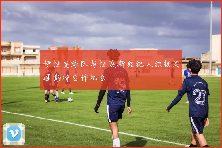 伊拉克球队与拉莫斯经纪人积极沟通期待合作机会
