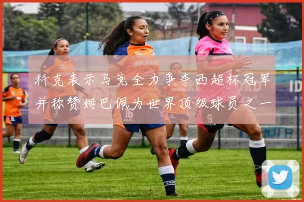 科克表示马竞全力争夺西超杯冠军并称赞姆巴佩为世界顶级球员之一
