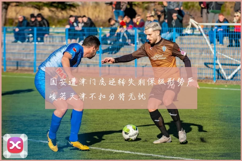 国安遭津门虎逆转失利保级形势严峻若天津不扣分将无忧