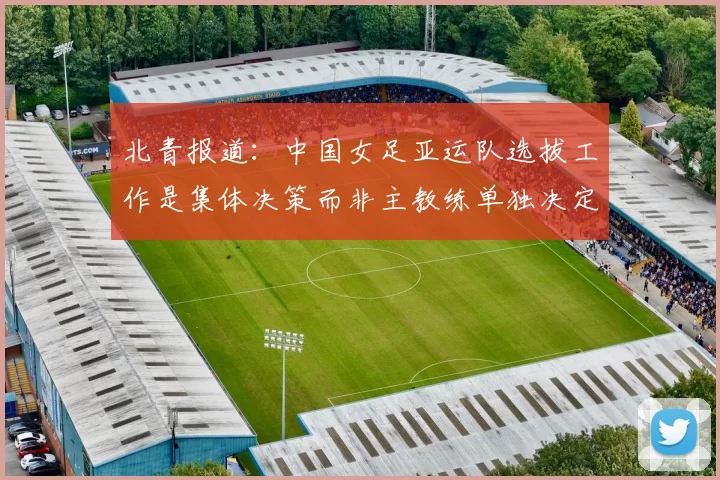北青报道：中国女足亚运队选拔工作是集体决策而非主教练单独决定