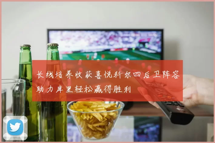 长线培养收获喜悦科尔四后卫阵容助力库里轻松赢得胜利