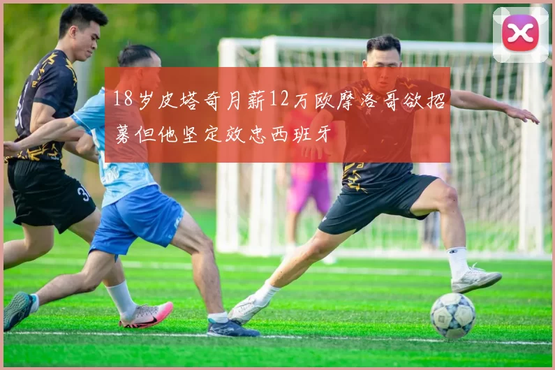 18岁皮塔奇月薪12万欧摩洛哥欲招募但他坚定效忠西班牙