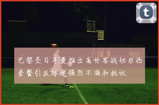 巴黎圣日耳曼推出高价客战切尔西套餐引发球迷强烈不满和抗议