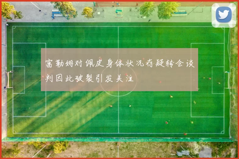 富勒姆对佩皮身体状况存疑转会谈判因此破裂引发关注