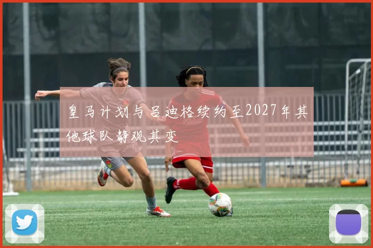 皇马计划与吕迪格续约至2027年其他球队静观其变