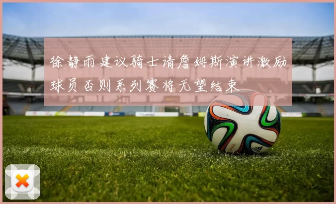 徐静雨建议骑士请詹姆斯演讲激励球员否则系列赛将无望结束