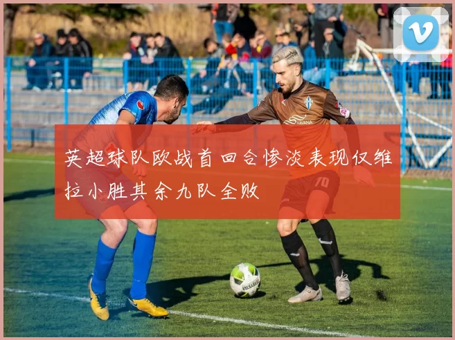 英超球队欧战首回合惨淡表现仅维拉小胜其余九队全败