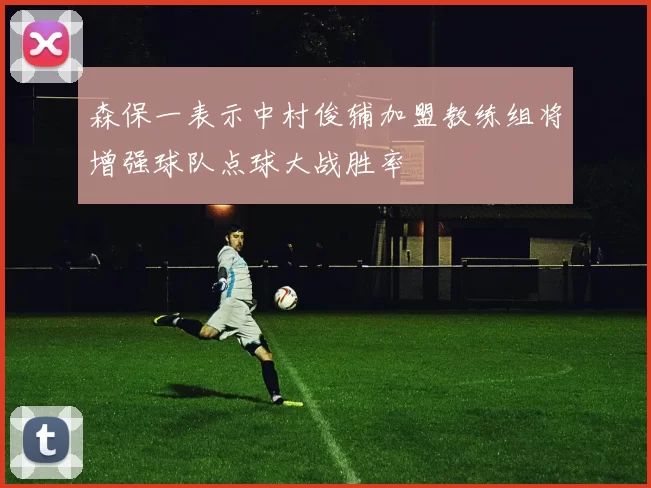 森保一表示中村俊辅加盟教练组将增强球队点球大战胜率