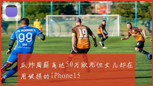 瓜帅周薪高达50万欧元但女儿却在用破损的iPhone15