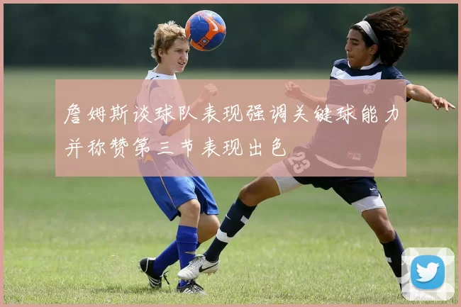 詹姆斯谈球队表现强调关键球能力并称赞第三节表现出色