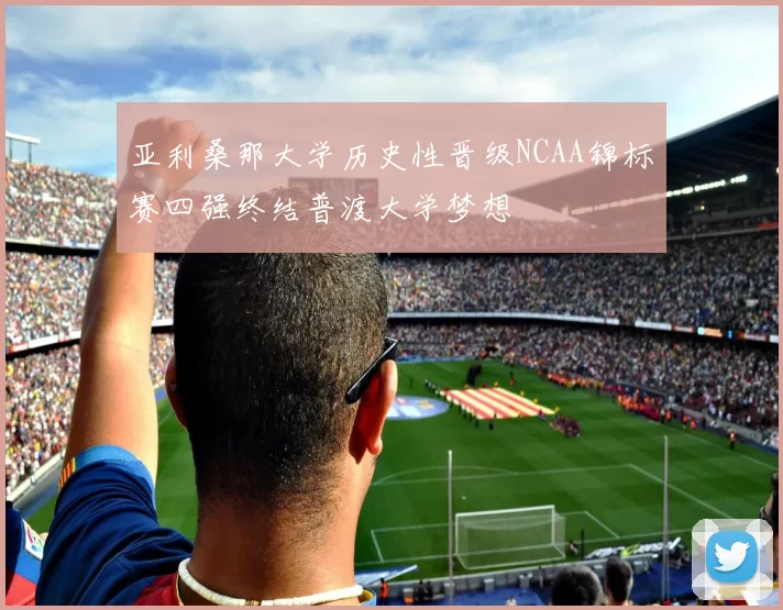 亚利桑那大学历史性晋级NCAA锦标赛四强终结普渡大学梦想