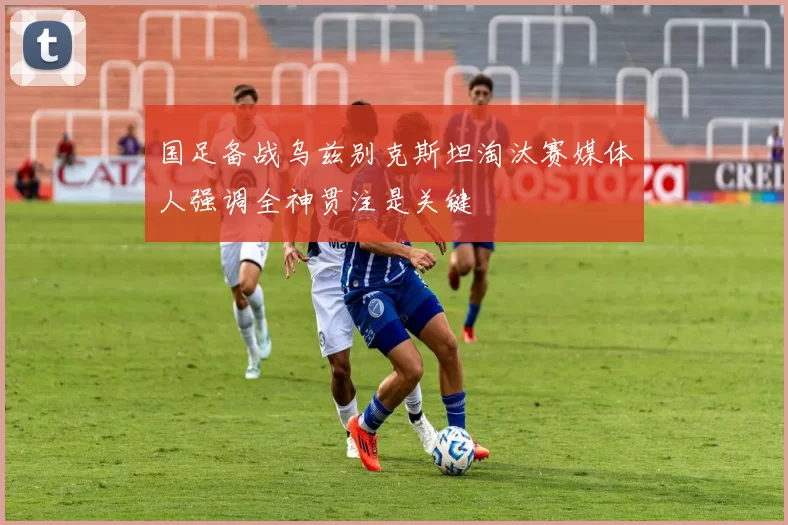 国足备战乌兹别克斯坦淘汰赛媒体人强调全神贯注是关键
