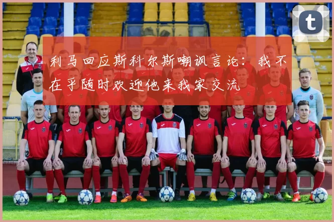 利马回应斯科尔斯嘲讽言论：我不在乎随时欢迎他来我家交流