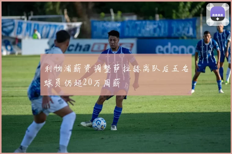 利物浦薪资调整萨拉赫离队后五名球员仍超20万周薪