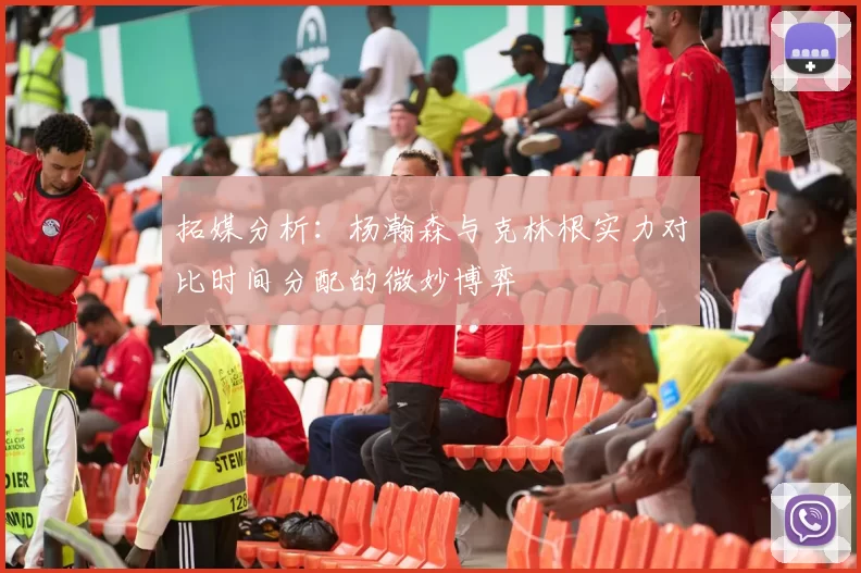 拓媒分析：杨瀚森与克林根实力对比时间分配的微妙博弈
