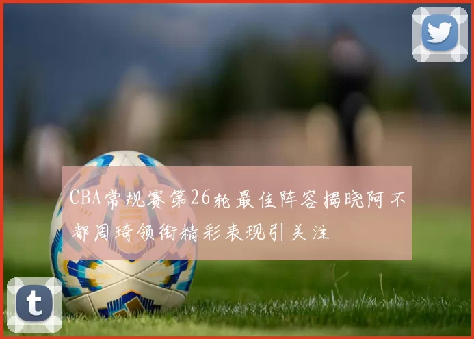 CBA常规赛第26轮最佳阵容揭晓阿不都周琦领衔精彩表现引关注