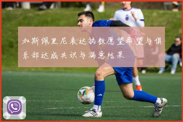 加斯佩里尼表达执教愿望希望与俱乐部达成共识与满意结果